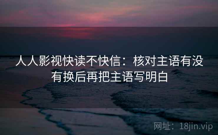 人人影视快读不快信：核对主语有没有换后再把主语写明白