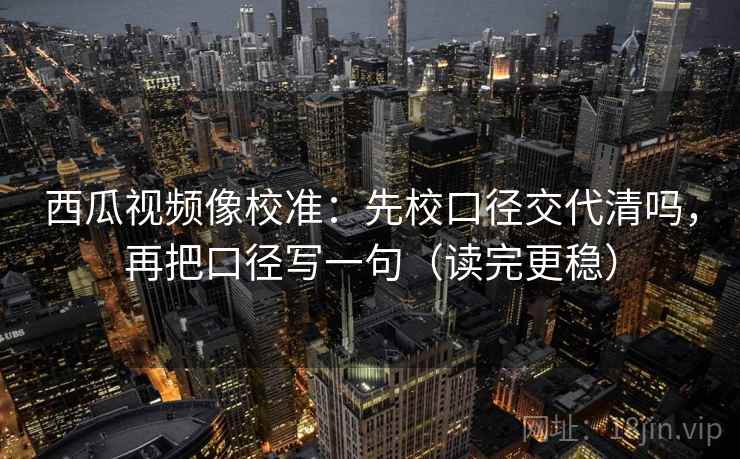 西瓜视频像校准：先校口径交代清吗，再把口径写一句（读完更稳）