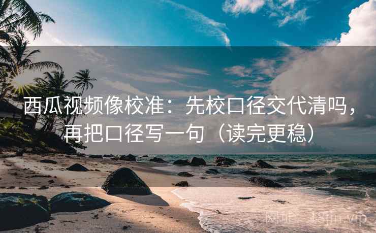 西瓜视频像校准：先校口径交代清吗，再把口径写一句（读完更稳）