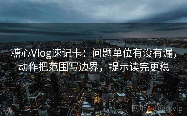 <strong>糖心vlog</strong>速记卡：问题单位有没有漏，动作把范围写边界，提示读完更稳