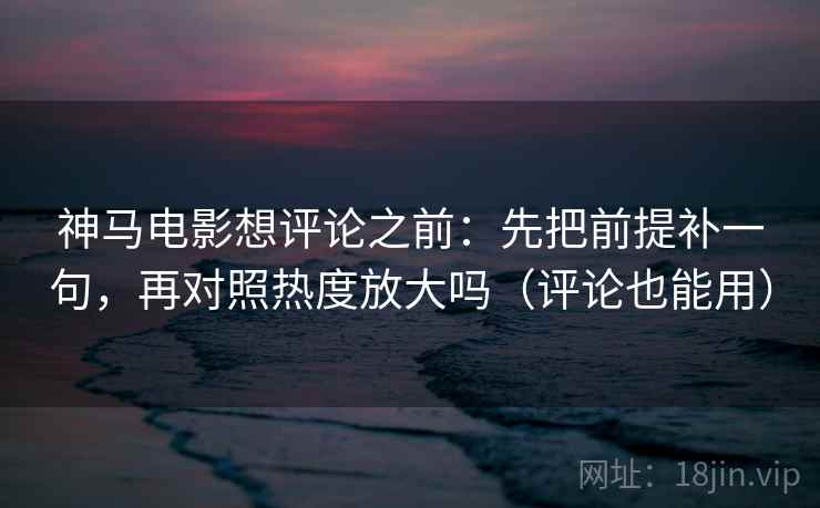 神马电影想评论之前：先把前提补一句，再对照热度放大吗（评论也能用）