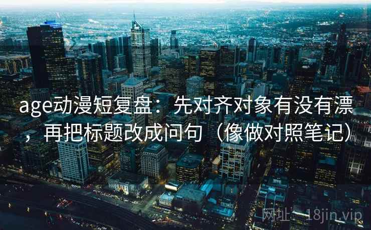 age动漫短复盘：先对齐对象有没有漂，再把标题改成问句（像做对照笔记）