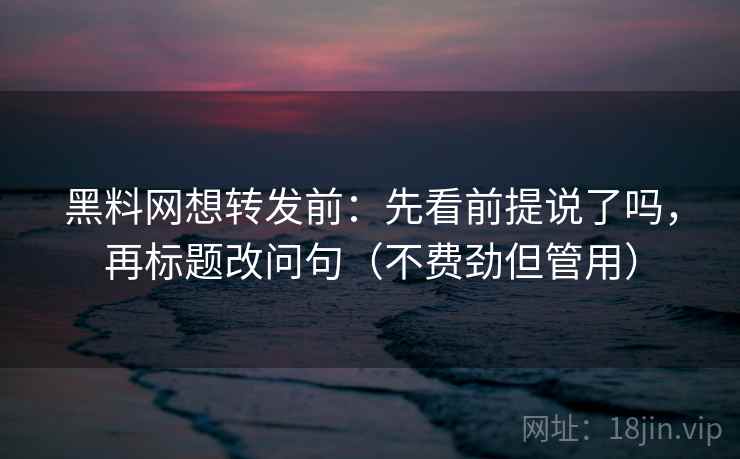 黑料网想转发前：先看前提说了吗，再标题改问句（不费劲但管用）