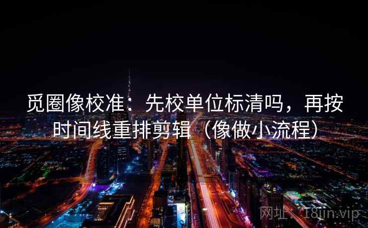 觅圈像校准：先校单位标清吗，再按时间线重排剪辑（像做小流程）