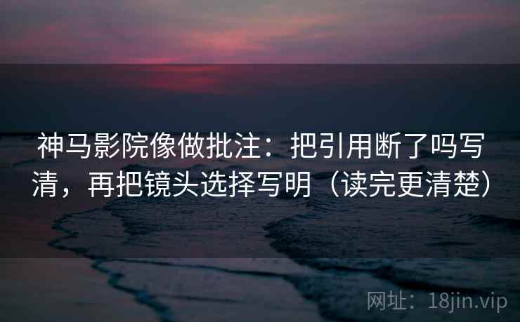 神马影院像做批注：把引用断了吗写清，再把镜头选择写明（读完更清楚）