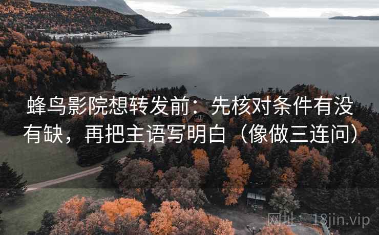 蜂鸟影院想转发前：先核对条件有没有缺，再把主语写明白（像做三连问）