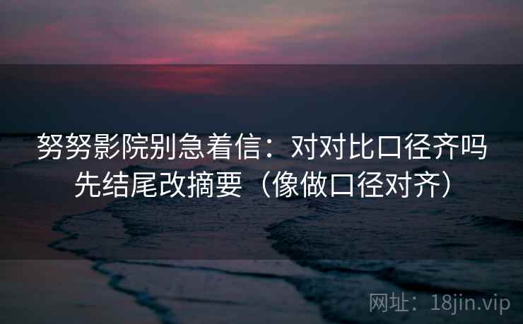 努努影院别急着信：对对比口径齐吗先结尾改摘要（像做口径对齐）