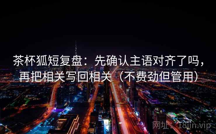 茶杯狐短复盘：先确认主语对齐了吗，再把相关写回相关（不费劲但管用）