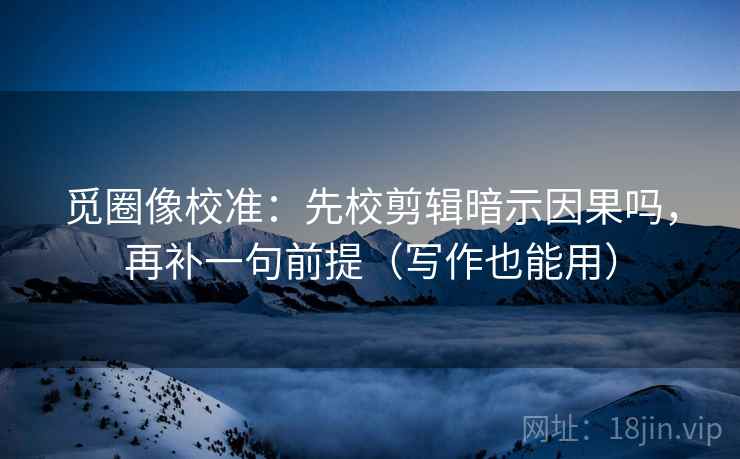 觅圈像校准：先校剪辑暗示因果吗，再补一句前提（写作也能用）