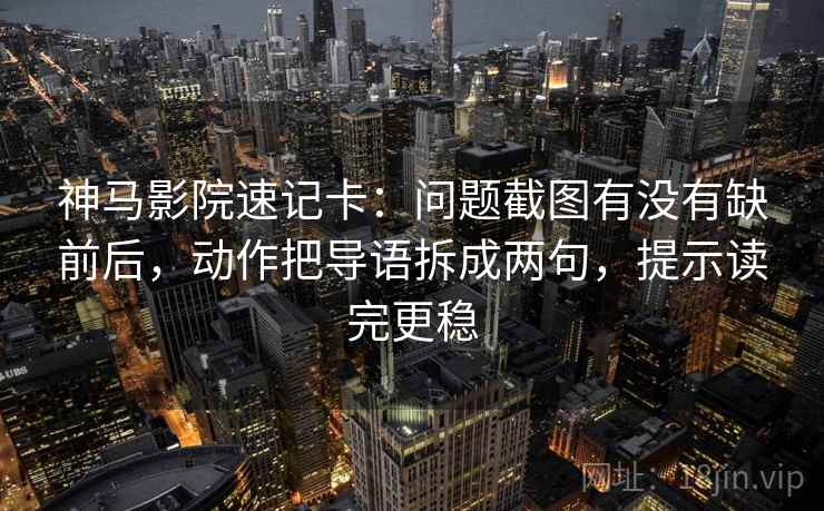神马影院速记卡：问题截图有没有缺前后，动作把导语拆成两句，提示读完更稳