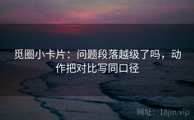 觅圈小卡片：问题段落越级了吗，动作把对比写同口径
