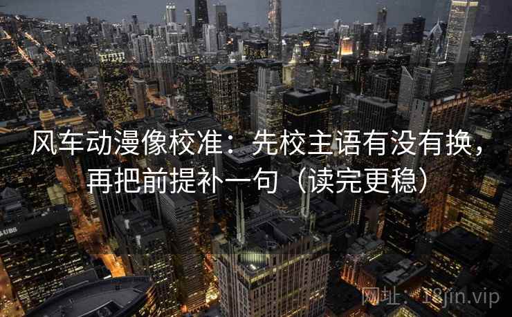 风车动漫像校准：先校主语有没有换，再把前提补一句（读完更稳）