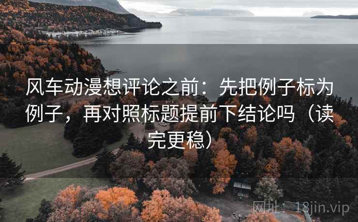 风车动漫想评论之前：先把例子标为例子，再对照标题提前下结论吗（读完更稳）