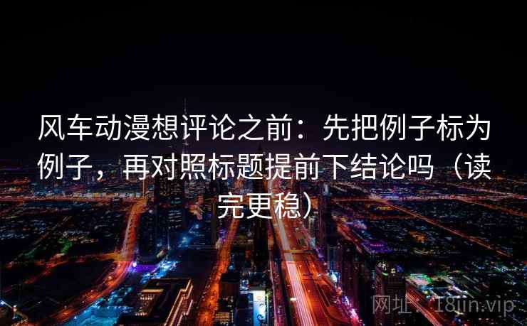 风车动漫想评论之前：先把例子标为例子，再对照标题提前下结论吗（读完更稳）