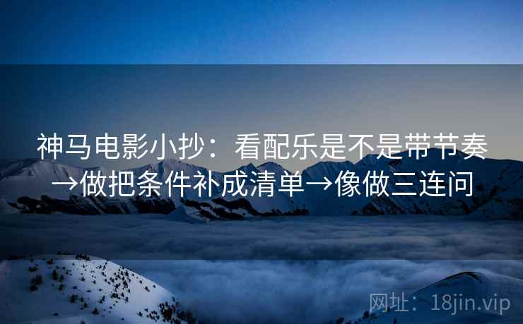 神马电影小抄：看配乐是不是带节奏→做把条件补成清单→像做三连问