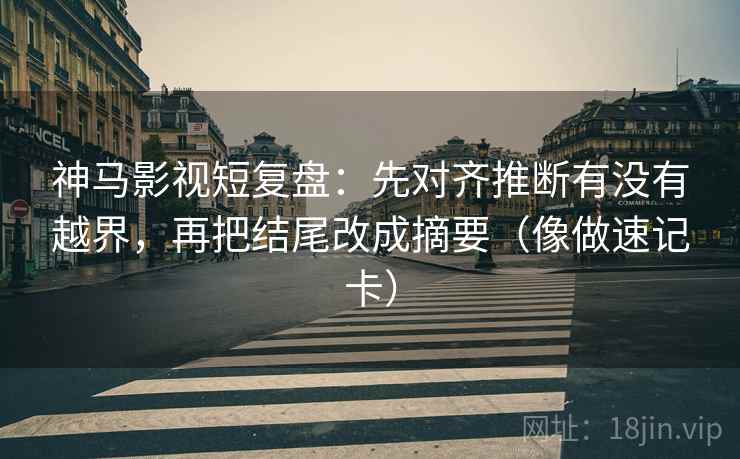 神马影视短复盘：先对齐推断有没有越界，再把结尾改成摘要（像做速记卡）