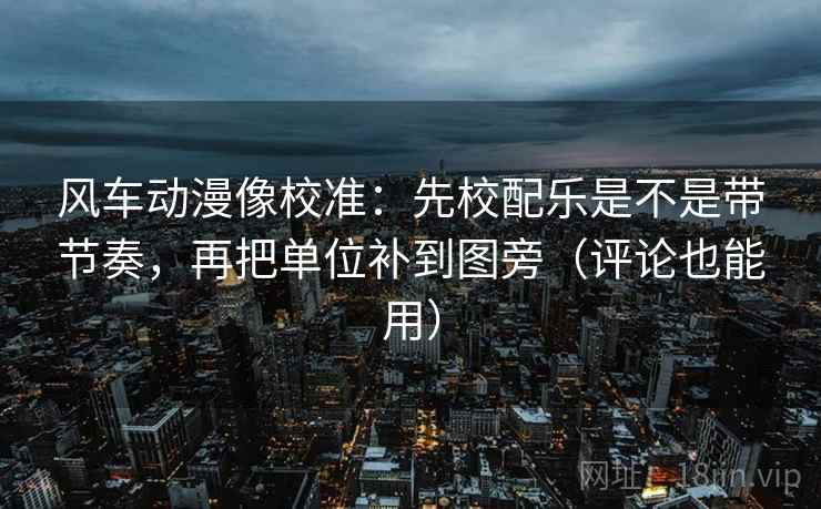 风车动漫像校准：先校配乐是不是带节奏，再把单位补到图旁（评论也能用）