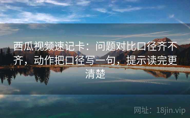 西瓜视频速记卡:问题对比口径齐不齐,动作把口径写一句,提示读完更清楚 西瓜视频速记卡:问题对比口径齐不齐,动作把口径写一句,提示读完更清楚