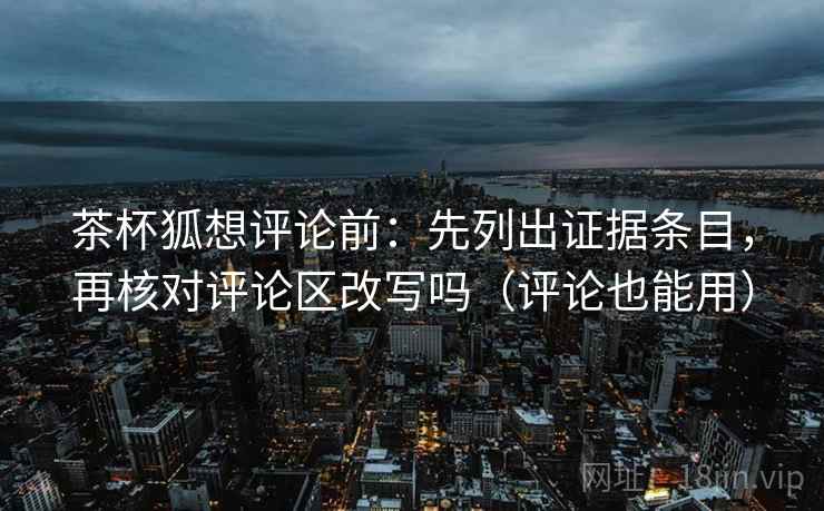 茶杯狐想评论前：先列出证据条目，再核对评论区改写吗（评论也能用）