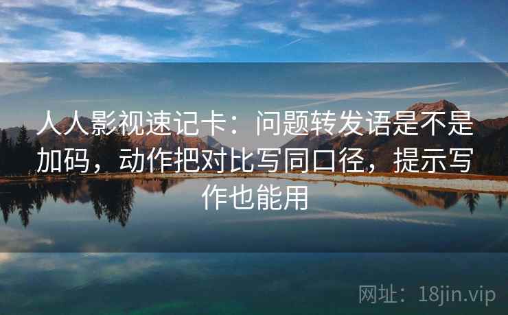人人影视速记卡：问题转发语是不是加码，动作把对比写同口径，提示写作也能用