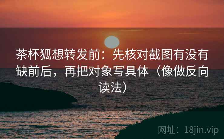 茶杯狐想转发前：先核对截图有没有缺前后，再把对象写具体（像做反向读法）