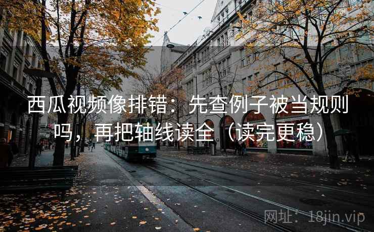 西瓜视频像排错：先查例子被当规则吗，再把轴线读全（读完更稳）