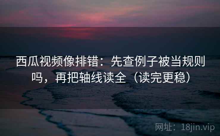 西瓜视频像排错：先查例子被当规则吗，再把轴线读全（读完更稳）