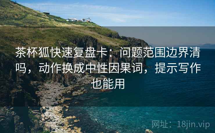 茶杯狐快速复盘卡：问题范围边界清吗，动作换成中性因果词，提示写作也能用