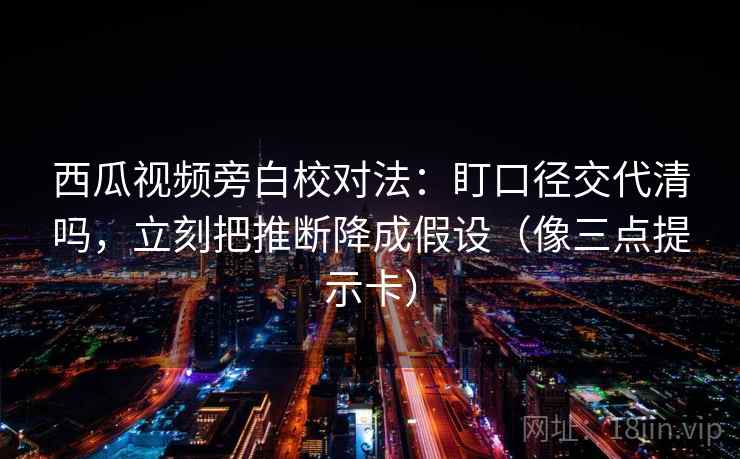 西瓜视频旁白校对法：盯口径交代清吗，立刻把推断降成假设（像三点提示卡）