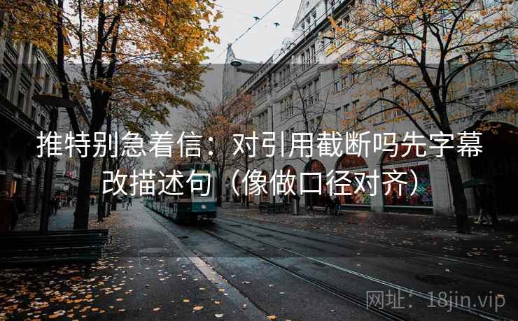 推特别急着信：对引用截断吗先字幕改描述句（像做口径对齐）