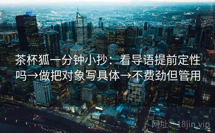 茶杯狐一分钟小抄:看导语提前定性吗→做把对象写具体→不费劲但管用 茶杯狐一分钟小抄:看导语提前定性吗→做把对象写具体→不费劲但管用